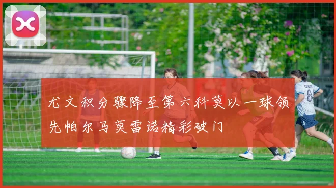 尤文积分骤降至第六科莫以一球领先帕尔马莫雷诺精彩破门