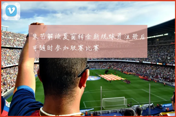 朱艺解读夏窗转会新规球员注册后可随时参加联赛比赛