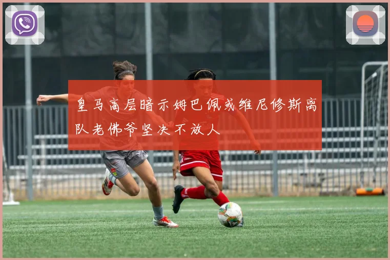 皇马高层暗示姆巴佩或维尼修斯离队老佛爷坚决不放人
