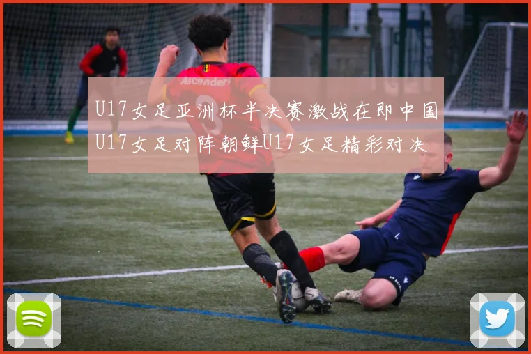U17女足亚洲杯半决赛激战在即中国U17女足对阵朝鲜U17女足精彩对决即将开启