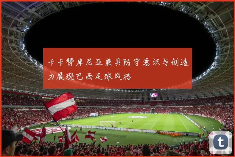 卡卡赞库尼亚兼具防守意识与创造力展现巴西足球风格