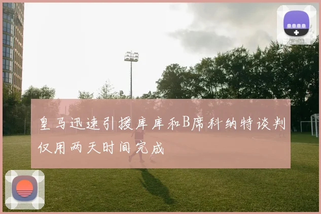 皇马迅速引援库库和B席科纳特谈判仅用两天时间完成
