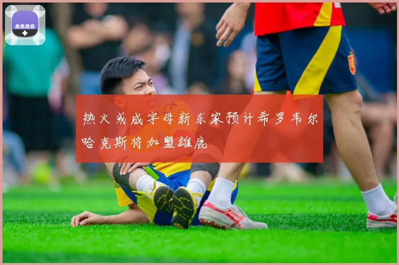 热火或成字母新东家预计希罗韦尔哈克斯将加盟雄鹿