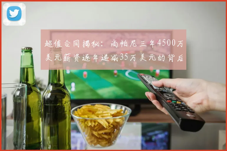 超值合同揭秘：尚帕尼三年4500万美元薪资逐年递减35万美元的背后故事