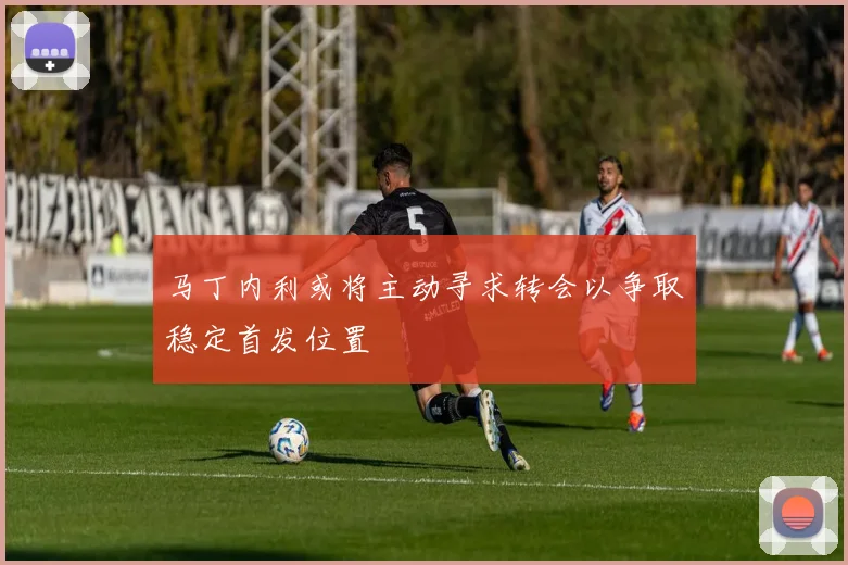 马丁内利或将主动寻求转会以争取稳定首发位置