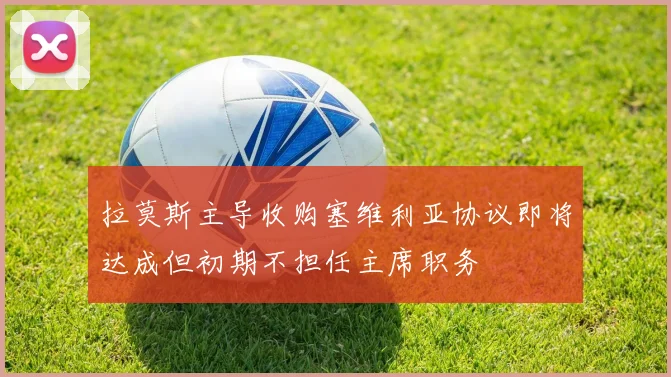 拉莫斯主导收购塞维利亚协议即将达成但初期不担任主席职务