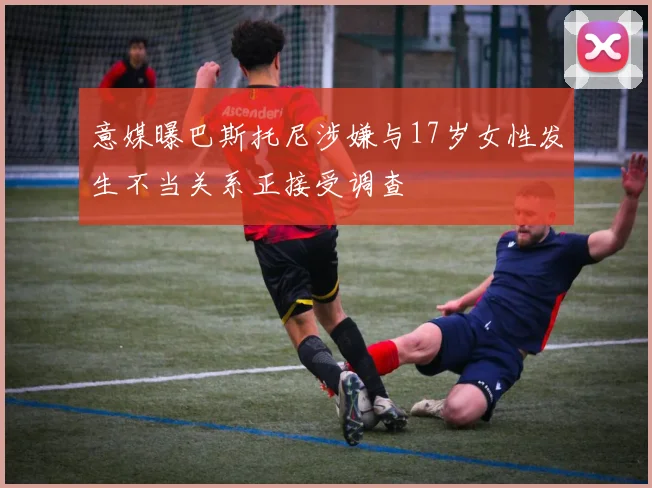 意媒曝巴斯托尼涉嫌与17岁女性发生不当关系正接受调查