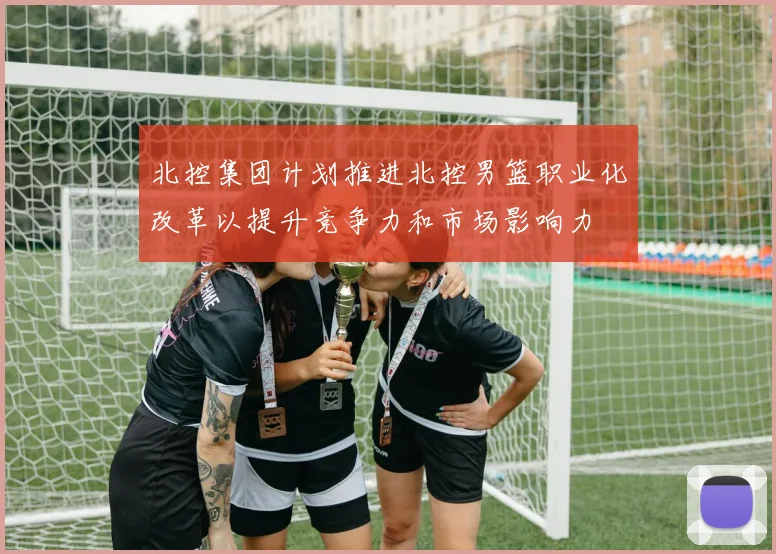 北控集团计划推进北控男篮职业化改革以提升竞争力和市场影响力