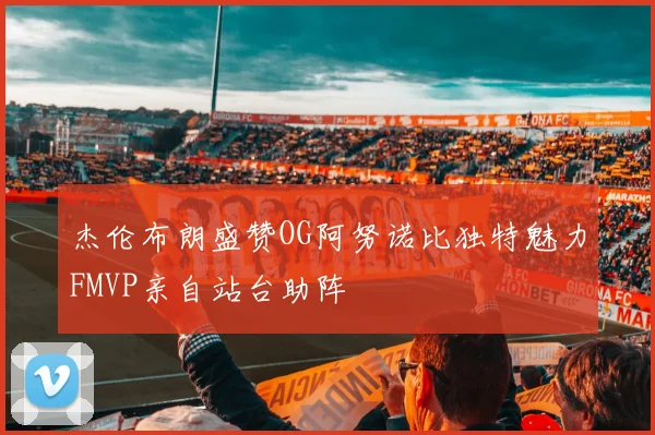 杰伦布朗盛赞OG阿努诺比独特魅力FMVP亲自站台助阵
