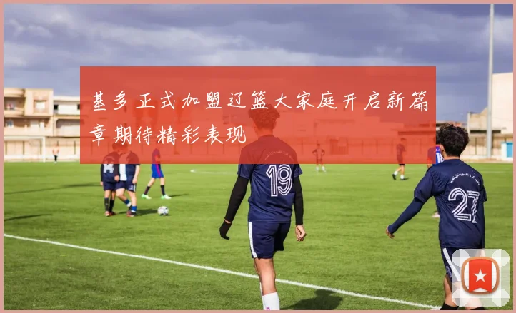 基多正式加盟辽篮大家庭开启新篇章期待精彩表现