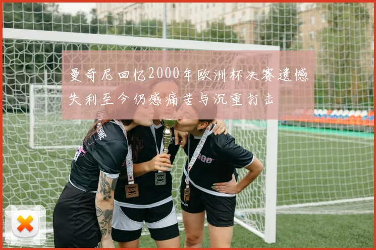 曼奇尼回忆2000年欧洲杯决赛遗憾失利至今仍感痛苦与沉重打击