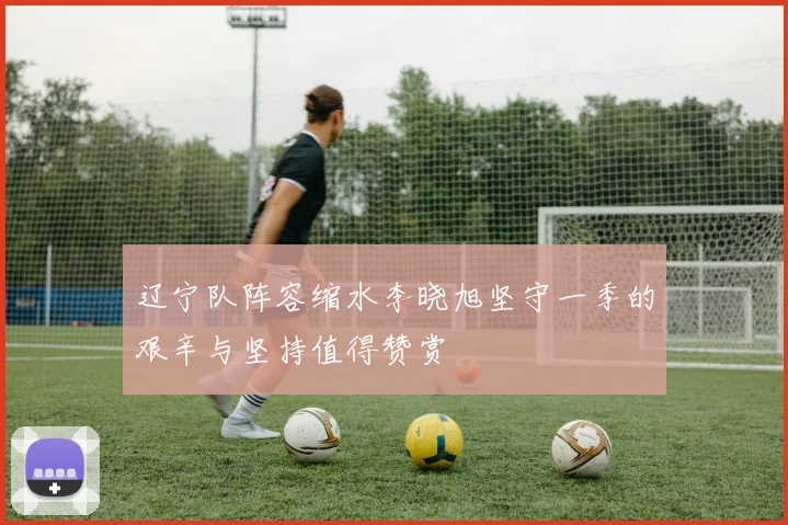 辽宁队阵容缩水李晓旭坚守一季的艰辛与坚持值得赞赏