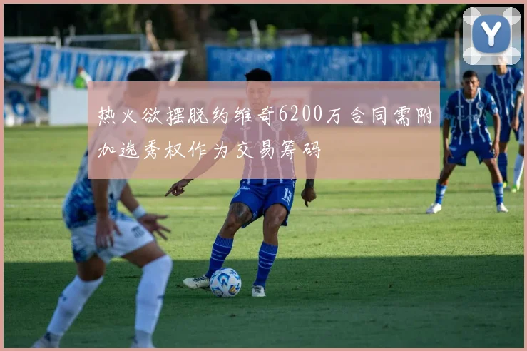 热火欲摆脱约维奇6200万合同需附加选秀权作为交易筹码