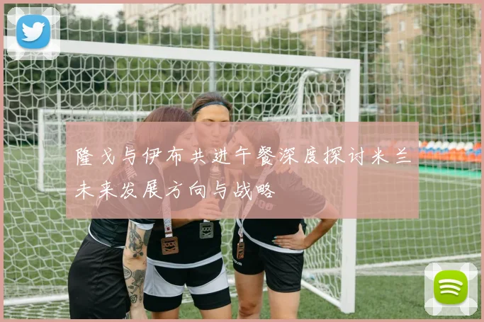 隆戈与伊布共进午餐深度探讨米兰未来发展方向与战略