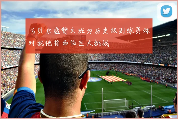 戈贝尔盛赞文班为历史级别球员称对抗他将面临巨大挑战