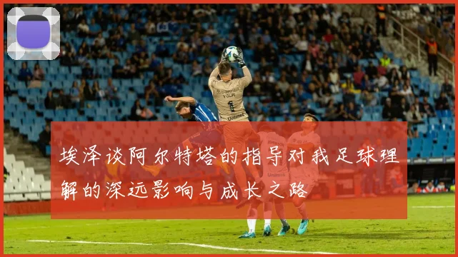 埃泽谈阿尔特塔的指导对我足球理解的深远影响与成长之路
