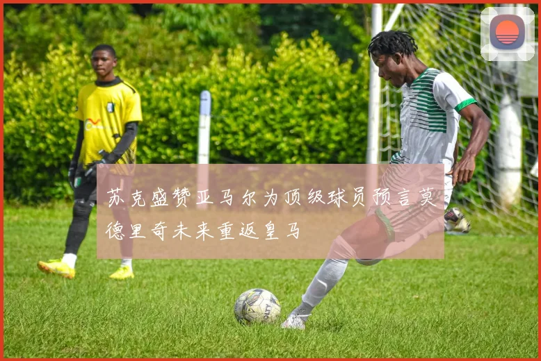 苏克盛赞亚马尔为顶级球员预言莫德里奇未来重返皇马